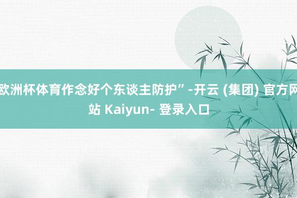 欧洲杯体育作念好个东谈主防护”-开云 (集团) 官方网站 Kaiyun- 登录入口