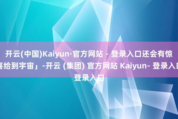 开云(中国)Kaiyun·官方网站 - 登录入口还会有惊喜给到宇宙」-开云 (集团) 官方网站 Kaiyun- 登录入口