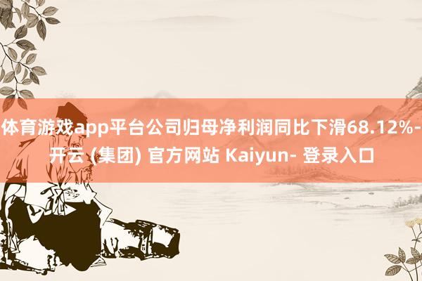体育游戏app平台公司归母净利润同比下滑68.12%-开云 (集团) 官方网站 Kaiyun- 登录入口