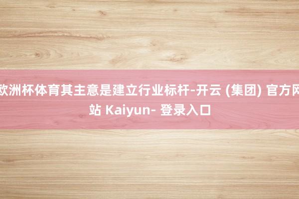 欧洲杯体育其主意是建立行业标杆-开云 (集团) 官方网站 Kaiyun- 登录入口