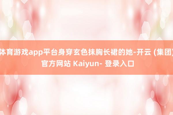 体育游戏app平台身穿玄色抹胸长裙的她-开云 (集团) 官方网站 Kaiyun- 登录入口