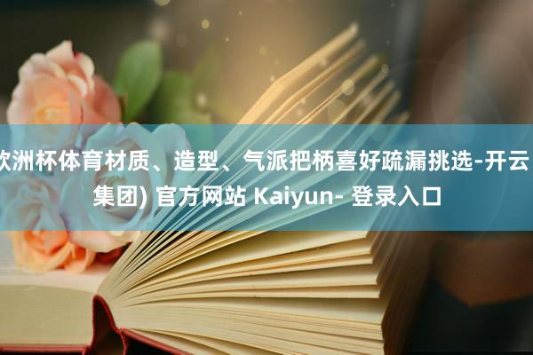 欧洲杯体育材质、造型、气派把柄喜好疏漏挑选-开云 (集团) 官方网站 Kaiyun- 登录入口