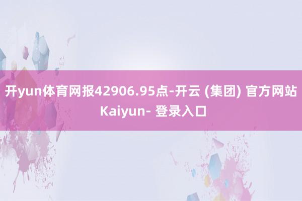 开yun体育网报42906.95点-开云 (集团) 官方网站 Kaiyun- 登录入口