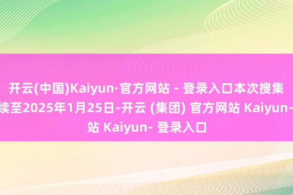 开云(中国)Kaiyun·官方网站 - 登录入口本次搜集算作将捏续至2025年1月25日-开云 (集团) 官方网站 Kaiyun- 登录入口