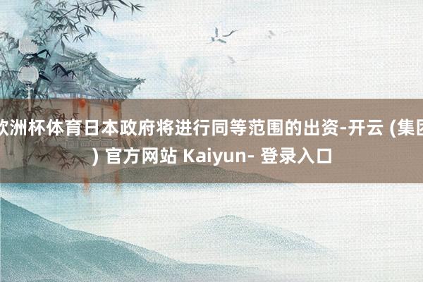 欧洲杯体育日本政府将进行同等范围的出资-开云 (集团) 官方网站 Kaiyun- 登录入口