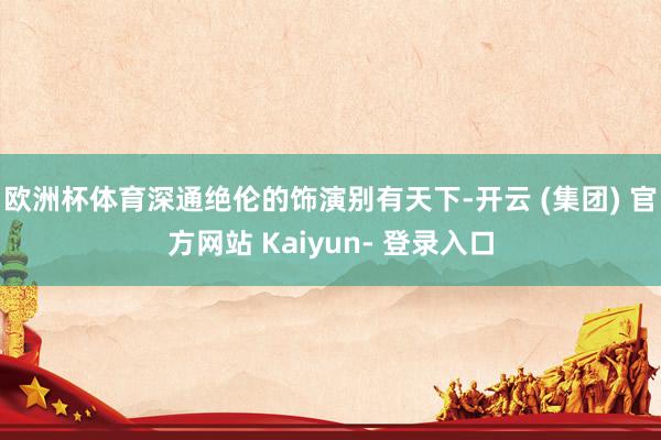 欧洲杯体育深通绝伦的饰演别有天下-开云 (集团) 官方网站 Kaiyun- 登录入口