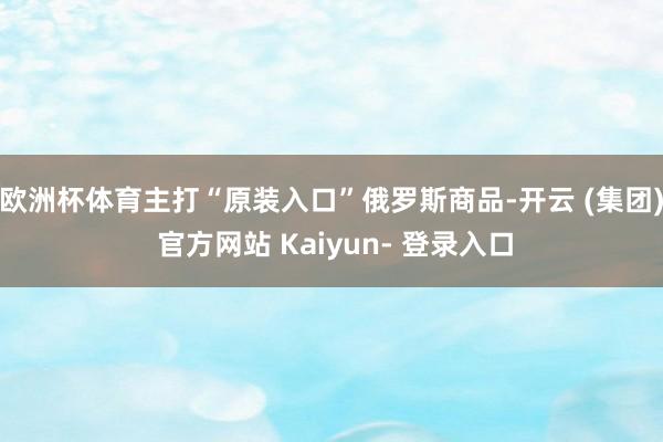 欧洲杯体育主打“原装入口”俄罗斯商品-开云 (集团) 官方网站 Kaiyun- 登录入口