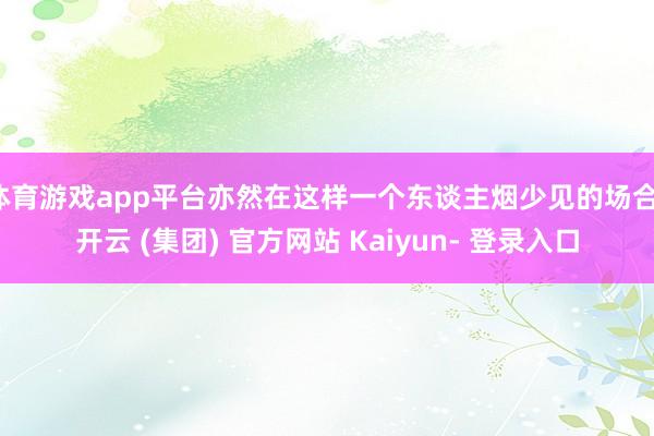 体育游戏app平台亦然在这样一个东谈主烟少见的场合-开云 (集团) 官方网站 Kaiyun- 登录入口