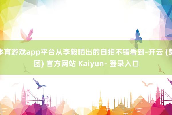 体育游戏app平台从李毅晒出的自拍不错看到-开云 (集团) 官方网站 Kaiyun- 登录入口