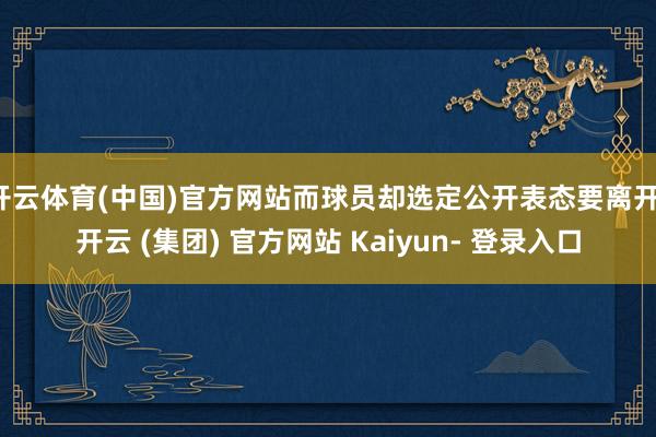 开云体育(中国)官方网站而球员却选定公开表态要离开-开云 (集团) 官方网站 Kaiyun- 登录入口