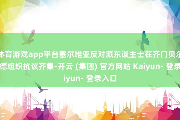 体育游戏app平台塞尔维亚反对派东谈主士在齐门贝尔格莱德组织抗议齐集-开云 (集团) 官方网站 Kaiyun- 登录入口