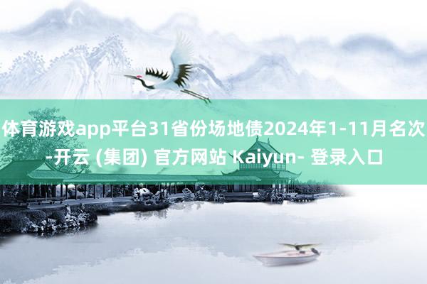 体育游戏app平台31省份场地债2024年1-11月名次-开云 (集团) 官方网站 Kaiyun- 登录入口