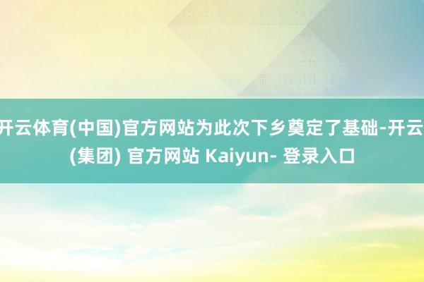 开云体育(中国)官方网站为此次下乡奠定了基础-开云 (集团) 官方网站 Kaiyun- 登录入口