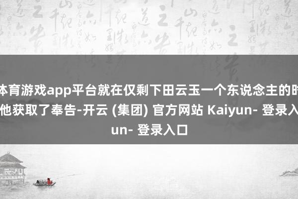 体育游戏app平台就在仅剩下田云玉一个东说念主的时候他获取了奉告-开云 (集团) 官方网站 Kaiyun- 登录入口