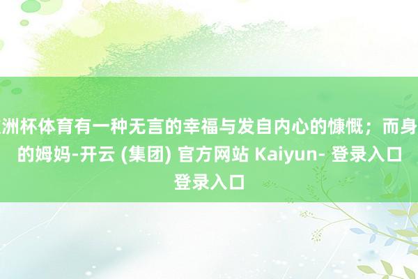 欧洲杯体育有一种无言的幸福与发自内心的慷慨；而身旁的姆妈-开云 (集团) 官方网站 Kaiyun- 登录入口