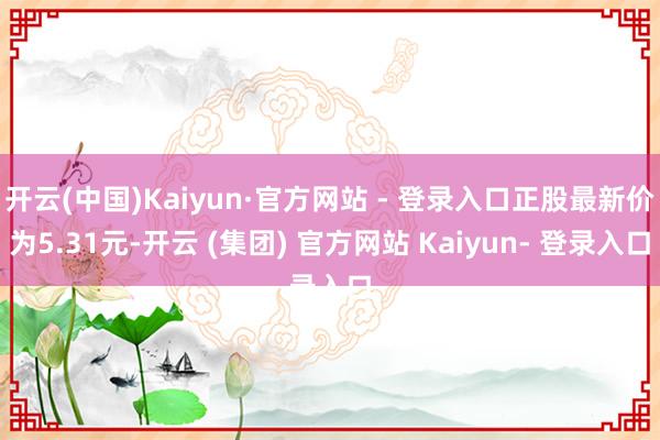 开云(中国)Kaiyun·官方网站 - 登录入口正股最新价为5.31元-开云 (集团) 官方网站 Kaiyun- 登录入口
