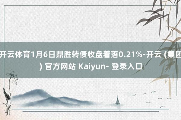 开云体育1月6日鼎胜转债收盘着落0.21%-开云 (集团) 官方网站 Kaiyun- 登录入口