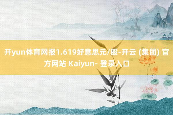 开yun体育网报1.619好意思元/股-开云 (集团) 官方网站 Kaiyun- 登录入口