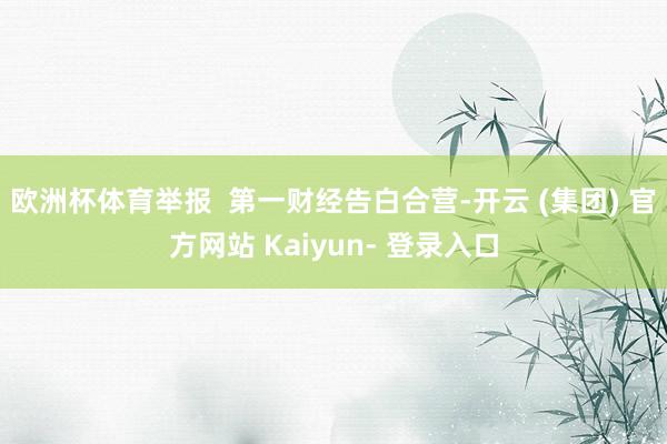 欧洲杯体育举报  第一财经告白合营-开云 (集团) 官方网站 Kaiyun- 登录入口