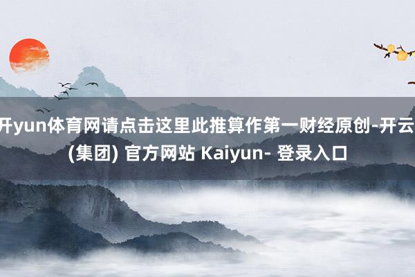 开yun体育网请点击这里此推算作第一财经原创-开云 (集团) 官方网站 Kaiyun- 登录入口