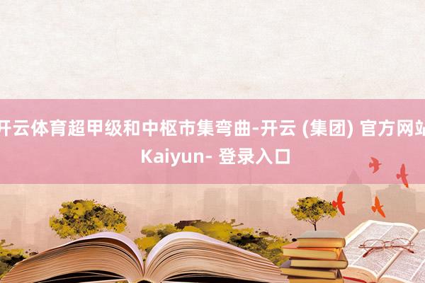 开云体育超甲级和中枢市集弯曲-开云 (集团) 官方网站 Kaiyun- 登录入口