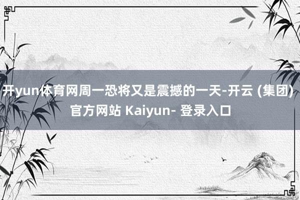 开yun体育网周一恐将又是震撼的一天-开云 (集团) 官方网站 Kaiyun- 登录入口