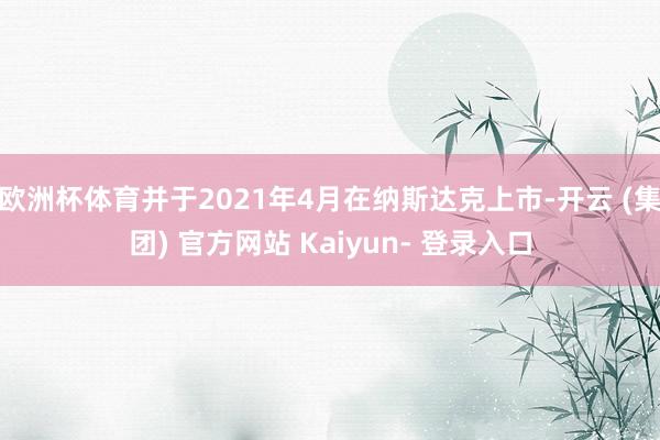 欧洲杯体育并于2021年4月在纳斯达克上市-开云 (集团) 官方网站 Kaiyun- 登录入口