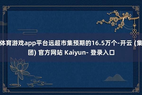 体育游戏app平台远超市集预期的16.5万个-开云 (集团) 官方网站 Kaiyun- 登录入口
