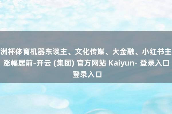 欧洲杯体育机器东谈主、文化传媒、大金融、小红书主张涨幅居前-开云 (集团) 官方网站 Kaiyun- 登录入口