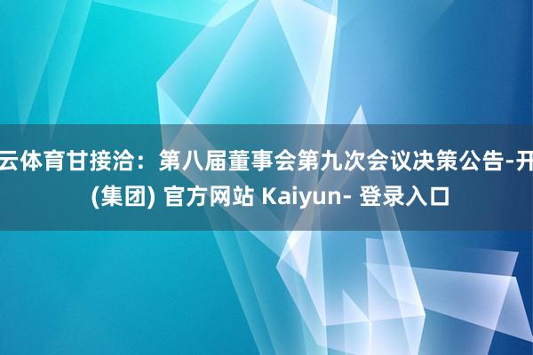 开云体育甘接洽：第八届董事会第九次会议决策公告-开云 (集团) 官方网站 Kaiyun- 登录入口
