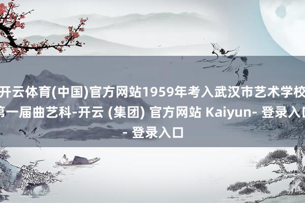 开云体育(中国)官方网站1959年考入武汉市艺术学校第一届曲艺科-开云 (集团) 官方网站 Kaiyun- 登录入口