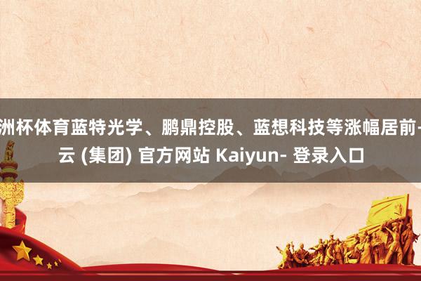 欧洲杯体育蓝特光学、鹏鼎控股、蓝想科技等涨幅居前-开云 (集团) 官方网站 Kaiyun- 登录入口