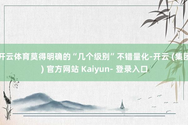 开云体育莫得明确的“几个级别”不错量化-开云 (集团) 官方网站 Kaiyun- 登录入口