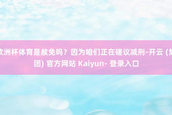欧洲杯体育是赦免吗？因为咱们正在磋议减刑-开云 (集团) 官方网站 Kaiyun- 登录入口