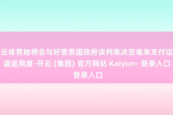 开云体育她将会与好意思国政府谈判来决定谁来支付这笔遣返用度-开云 (集团) 官方网站 Kaiyun- 登录入口