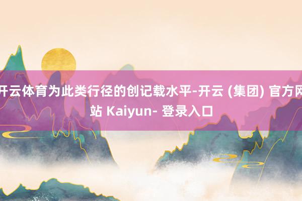 开云体育为此类行径的创记载水平-开云 (集团) 官方网站 Kaiyun- 登录入口