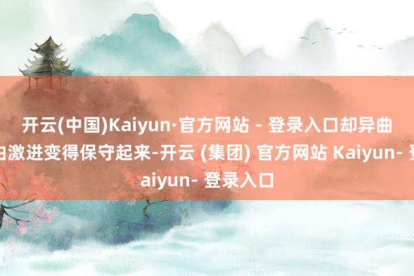 开云(中国)Kaiyun·官方网站 - 登录入口却异曲同工地由激进变得保守起来-开云 (集团) 官方网站 Kaiyun- 登录入口