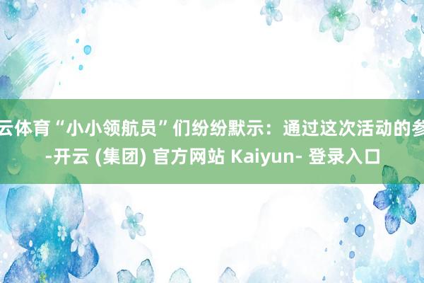 开云体育“小小领航员”们纷纷默示：通过这次活动的参与-开云 (集团) 官方网站 Kaiyun- 登录入口