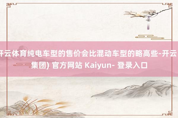 开云体育纯电车型的售价会比混动车型的略高些-开云 (集团) 官方网站 Kaiyun- 登录入口