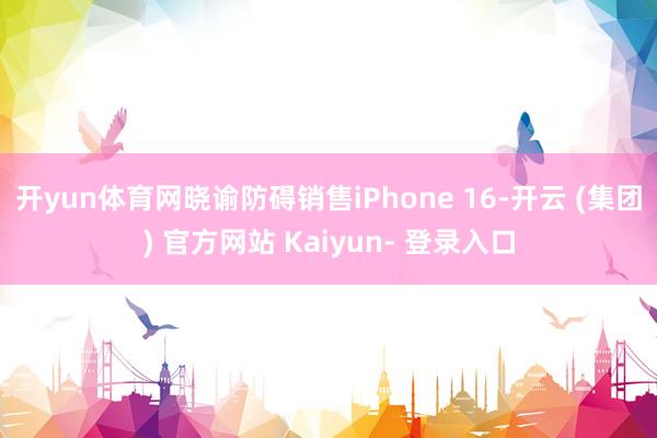 开yun体育网晓谕防碍销售iPhone 16-开云 (集团) 官方网站 Kaiyun- 登录入口