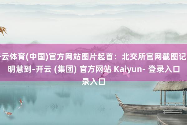 开云体育(中国)官方网站图片起首：北交所官网截图记者明慧到-开云 (集团) 官方网站 Kaiyun- 登录入口
