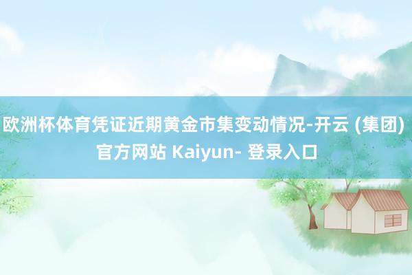 欧洲杯体育凭证近期黄金市集变动情况-开云 (集团) 官方网站 Kaiyun- 登录入口