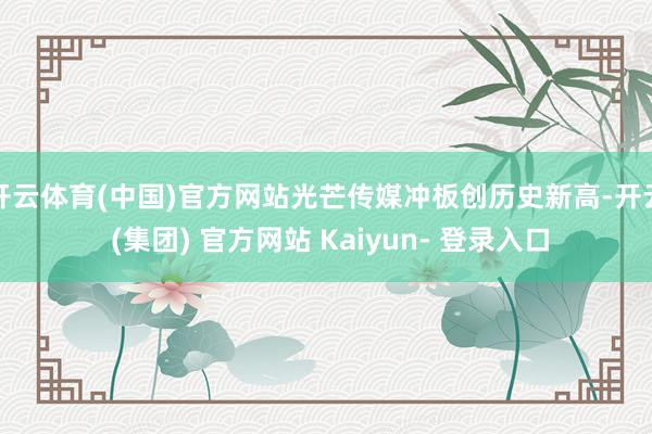 开云体育(中国)官方网站光芒传媒冲板创历史新高-开云 (集团) 官方网站 Kaiyun- 登录入口