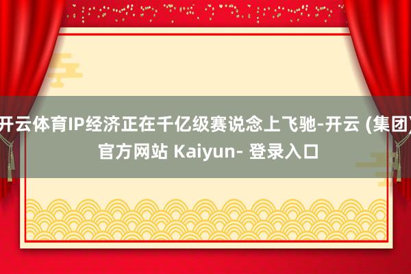 开云体育IP经济正在千亿级赛说念上飞驰-开云 (集团) 官方网站 Kaiyun- 登录入口