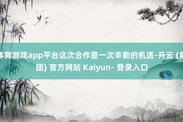 体育游戏app平台这次合作是一次辛勤的机遇-开云 (集团) 官方网站 Kaiyun- 登录入口