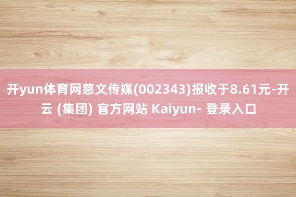 开yun体育网慈文传媒(002343)报收于8.61元-开云 (集团) 官方网站 Kaiyun- 登录入口