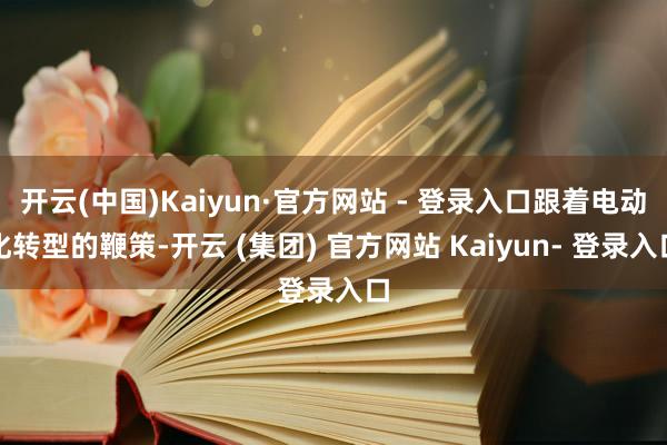 开云(中国)Kaiyun·官方网站 - 登录入口跟着电动化转型的鞭策-开云 (集团) 官方网站 Kaiyun- 登录入口
