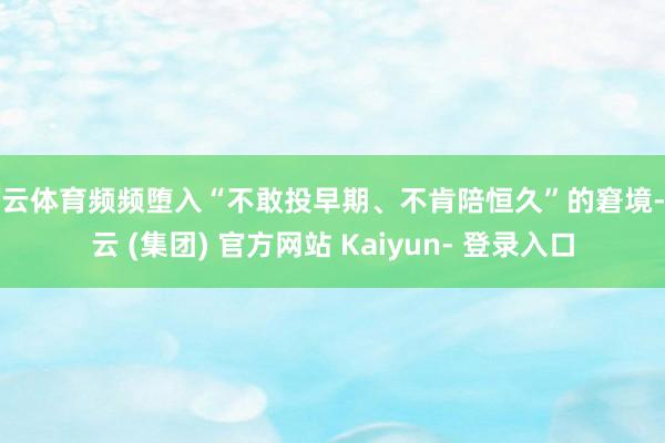 开云体育频频堕入“不敢投早期、不肯陪恒久”的窘境-开云 (集团) 官方网站 Kaiyun- 登录入口