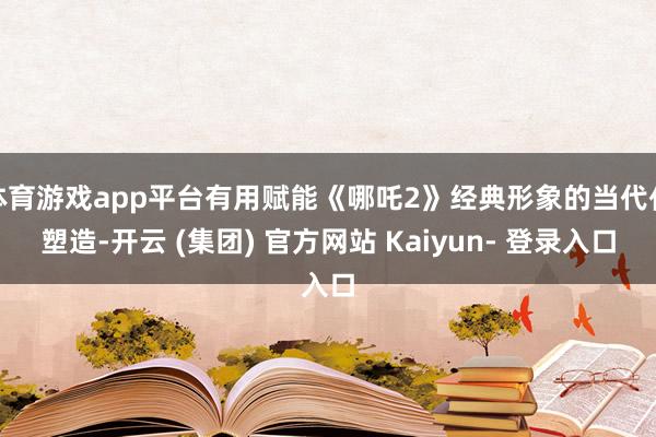 体育游戏app平台有用赋能《哪吒2》经典形象的当代化塑造-开云 (集团) 官方网站 Kaiyun- 登录入口
