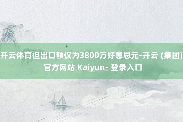 开云体育但出口额仅为3800万好意思元-开云 (集团) 官方网站 Kaiyun- 登录入口